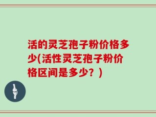 活的灵芝孢子粉价格多少(活性灵芝孢子粉价格区间是多少？)