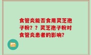 食管炎能否食用灵芝孢子粉？？灵芝孢子粉对食管炎患者的影响？
