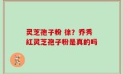 灵芝孢子粉 徐？乔秀红灵芝孢子粉是真的吗
