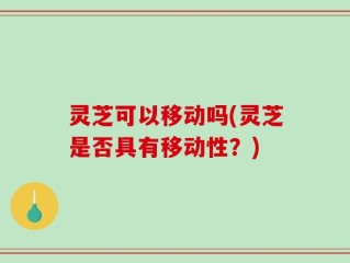 灵芝可以移动吗(灵芝是否具有移动性？)