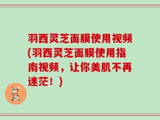 羽西灵芝面膜使用视频(羽西灵芝面膜使用指南视频，让你美肌不再迷茫！)