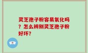 灵芝孢子粉容易氧化吗？怎么辨别灵芝孢子粉好坏？
