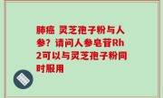 肺癌 灵芝孢子粉与人参？请问人参皂苷Rh2可以与灵芝孢子粉同时服用