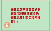 霸王灵芝从哪里买的到正品(到哪里买正宗的霸王灵芝？购买指南推荐！)