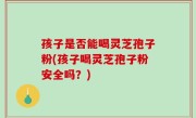 孩子是否能喝灵芝孢子粉(孩子喝灵芝孢子粉安全吗？)