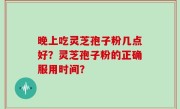 晚上吃灵芝孢子粉几点好？灵芝孢子粉的正确服用时间？