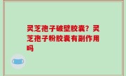 灵芝孢子破壁胶囊？灵芝孢子粉胶囊有副作用吗