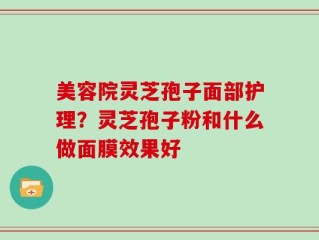 美容院灵芝孢子面部护理？灵芝孢子粉和什么做面膜效果好