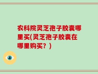 农科院灵芝孢子胶囊哪里买(灵芝孢子胶囊在哪里购买？)