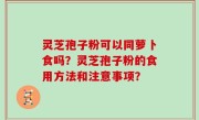 灵芝孢子粉可以同萝卜食吗？灵芝孢子粉的食用方法和注意事项？