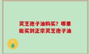灵芝孢子油购买？哪里能买到正宗灵芝孢子油