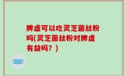 脾虚可以吃灵芝菌丝粉吗(灵芝菌丝粉对脾虚有益吗？)