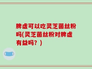脾虚可以吃灵芝菌丝粉吗(灵芝菌丝粉对脾虚有益吗？)