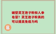 破壁灵芝孢子粉和人参皂苷？灵芝孢子粉真的可以提高免疫力吗