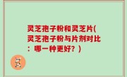 灵芝孢子粉和灵芝片(灵芝孢子粉与片剂对比：哪一种更好？)