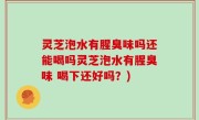 灵芝泡水有腥臭味吗还能喝吗灵芝泡水有腥臭味 喝下还好吗？)