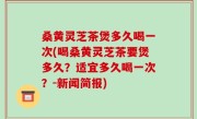 桑黄灵芝茶煲多久喝一次(喝桑黄灵芝茶要煲多久？适宜多久喝一次？-新闻简报)