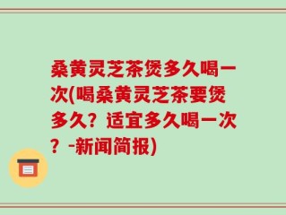 桑黄灵芝茶煲多久喝一次(喝桑黄灵芝茶要煲多久？适宜多久喝一次？-新闻简报)