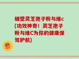 破壁灵芝孢子粉与维c(功效神奇！灵芝孢子粉与维C为你的健康保驾护航)
