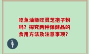 吃鱼油能吃灵芝孢子粉吗？探究两种保健品的食用方法及注意事项？