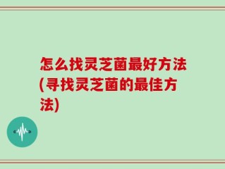 怎么找灵芝菌最好方法(寻找灵芝菌的最佳方法)