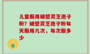 儿童服用破壁灵芝孢子粉？破壁灵芝孢子粉每天服用几次，每次服多少