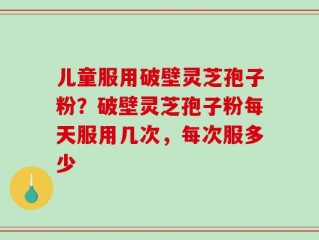 儿童服用破壁灵芝孢子粉？破壁灵芝孢子粉每天服用几次，每次服多少