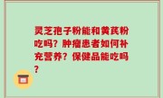 灵芝孢子粉能和黄芪粉吃吗？肿瘤患者如何补充营养？保健品能吃吗？