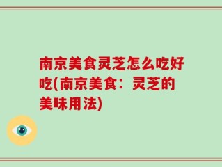 南京美食灵芝怎么吃好吃(南京美食：灵芝的美味用法)