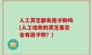 人工灵芝都有孢子粉吗(人工培养的灵芝是否含有孢子粉？)