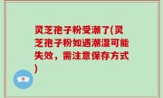 灵芝孢子粉受潮了(灵芝孢子粉如遇潮湿可能失效，需注意保存方式)