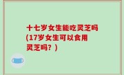 十七岁女生能吃灵芝吗(17岁女生可以食用灵芝吗？)