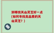 到哪找天山灵芝好一点(如何寻找高品质的天山灵芝？)