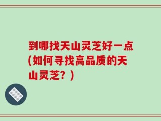 到哪找天山灵芝好一点(如何寻找高品质的天山灵芝？)