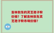 吉林敖东的灵芝孢子粉价格？了解吉林敖东灵芝孢子粉市场价格？