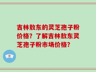 吉林敖东的灵芝孢子粉价格？了解吉林敖东灵芝孢子粉市场价格？