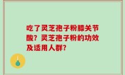 吃了灵芝孢子粉膝关节酸？灵芝孢子粉的功效及适用人群？