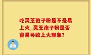 吃灵芝孢子粉是不是易上火_灵芝孢子粉是否容易导致上火现象？
