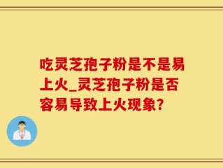 吃灵芝孢子粉是不是易上火_灵芝孢子粉是否容易导致上火现象？