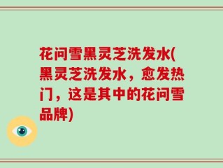 花问雪黑灵芝洗发水(黑灵芝洗发水，愈发热门，这是其中的花问雪品牌)
