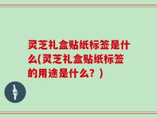 灵芝礼盒贴纸标签是什么(灵芝礼盒贴纸标签的用途是什么？)