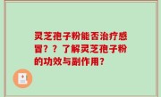 灵芝孢子粉能否治疗感冒？？了解灵芝孢子粉的功效与副作用？