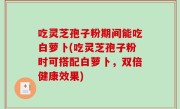 吃灵芝孢子粉期间能吃白萝卜(吃灵芝孢子粉时可搭配白萝卜，双倍健康效果)