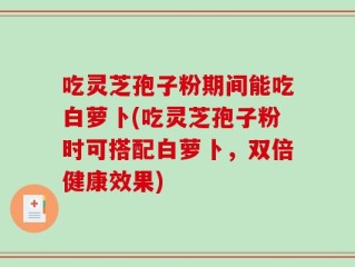 吃灵芝孢子粉期间能吃白萝卜(吃灵芝孢子粉时可搭配白萝卜，双倍健康效果)