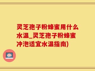 灵芝孢子粉蜂蜜用什么水温_灵芝孢子粉蜂蜜冲泡适宜水温指南)