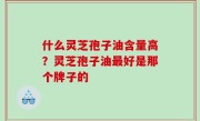 什么灵芝孢子油含量高？灵芝孢子油最好是那个牌子的