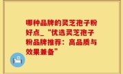 哪种品牌的灵芝孢子粉好点_“优选灵芝孢子粉品牌推荐：高品质与效果兼备”