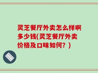灵芝餐厅外卖怎么样啊多少钱(灵芝餐厅外卖价格及口味如何？)