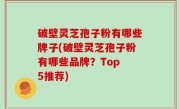 破壁灵芝孢子粉有哪些牌子(破壁灵芝孢子粉有哪些品牌？Top 5推荐)