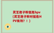 灵芝孢子粉低危hpv(灵芝孢子粉对低危HPV有效？！)